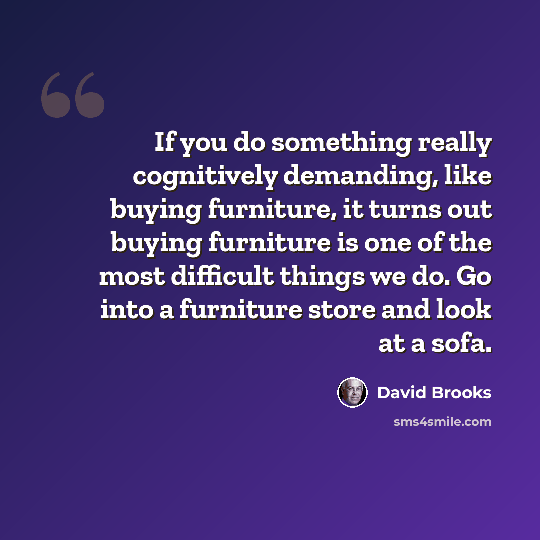 “If you do something really cognitively demanding, like buying furniture, it turns out buying furniture is one of the most difficult things we do. Go into a furniture store and look at a sofa.” quote by David Brooks