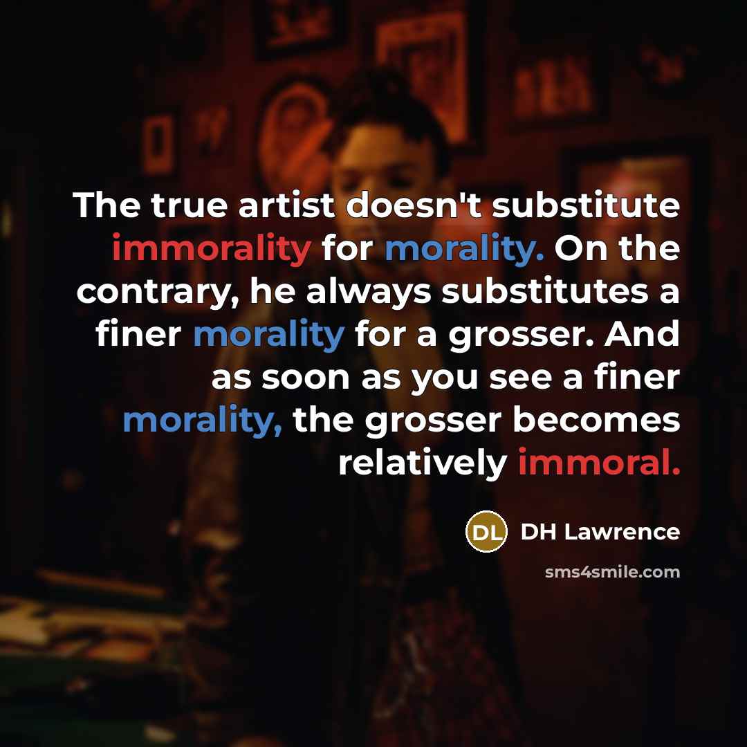“The true artist doesn't substitute immorality for morality. On the contrary, he always substitutes a finer morality for a grosser. And as soon as you see a finer morality, the grosser becomes relatively immoral.” quote by DH Lawrence