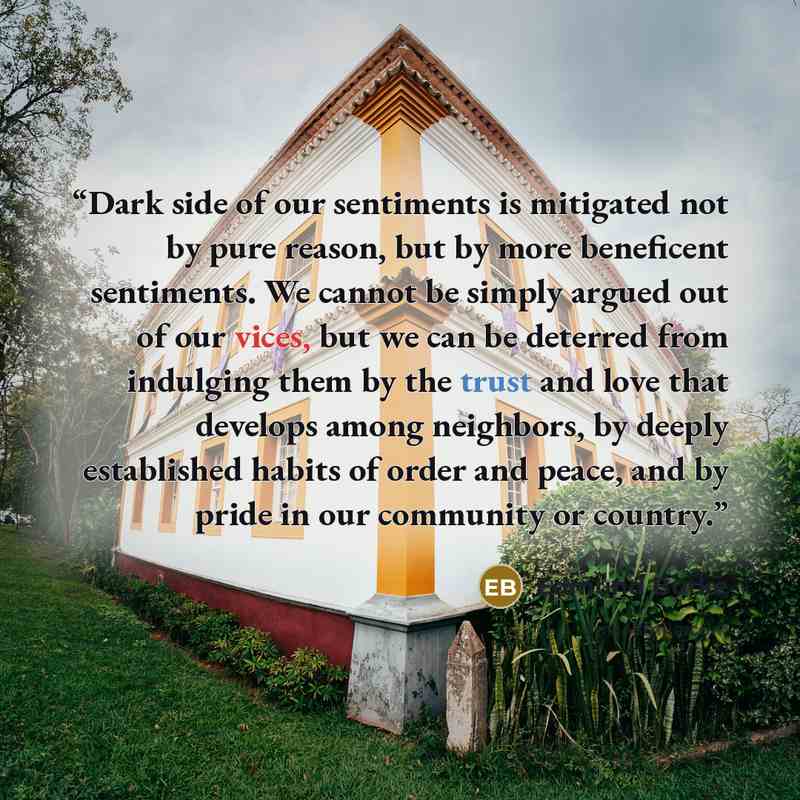 “Dark side of our sentiments is mitigated not by pure reason, but by more beneficent sentiments. We cannot be simply argued out of our vices, but we can be deterred from indulging them by the trust and love that develops among neighbors, by deeply established habits of order and peace, and by pride…” quote by Edmund Burke