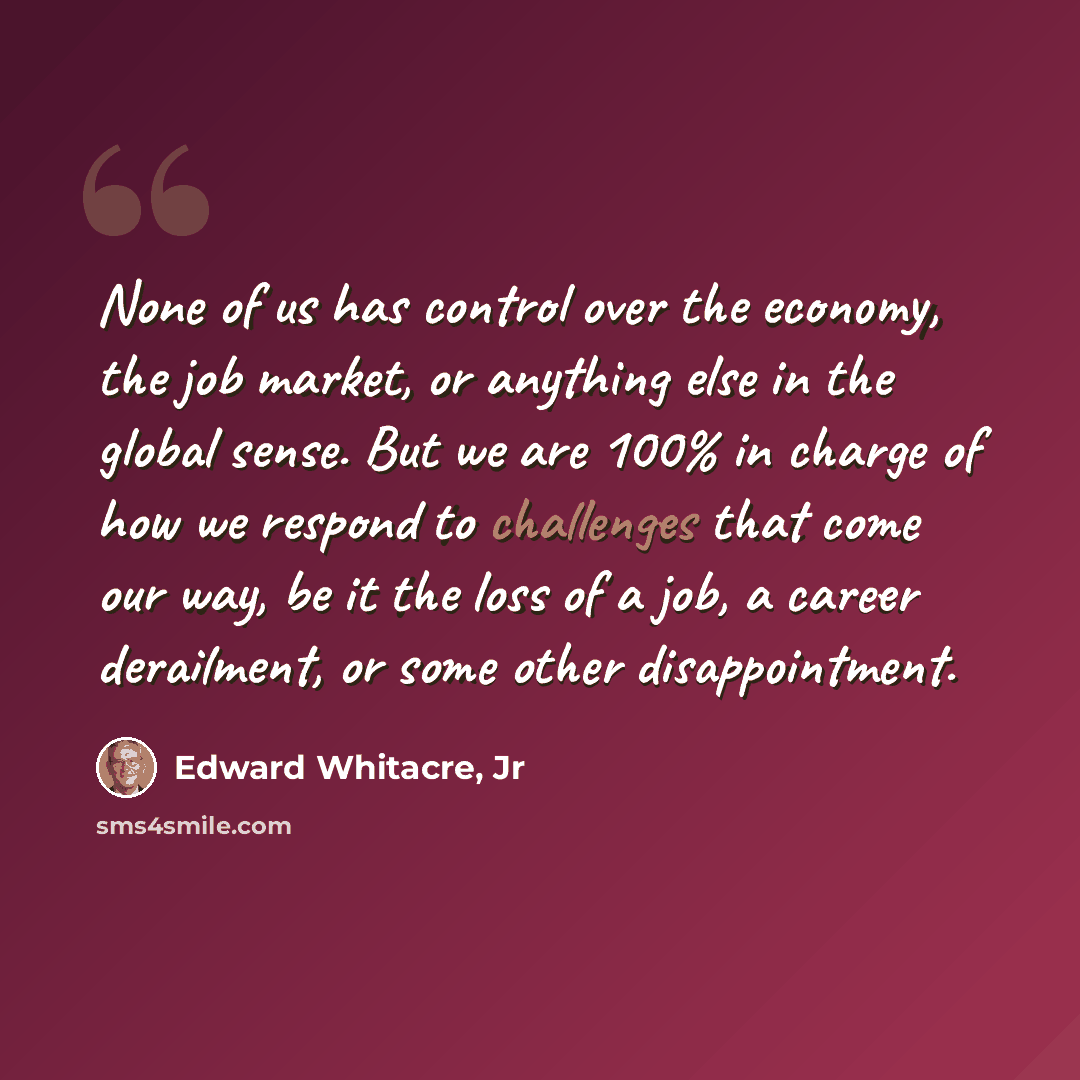 “None of us has control over the economy, the job market, or anything else in the global sense. But we are 100% in charge of how we respond to challenges that come our way, be it the loss of a job, a career derailment, or some other disappointment.” quote by Edward Whitacre, Jr