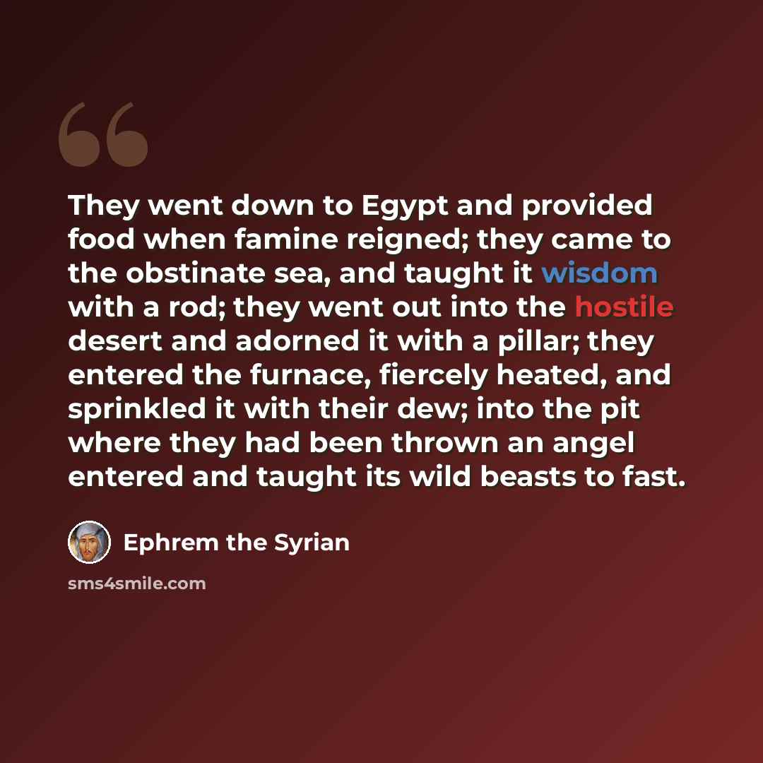“They went down to Egypt and provided food when famine reigned; they came to the obstinate sea, and taught it wisdom with a rod; they went out into the hostile desert and adorned it with a pillar; they entered the furnace, fiercely heated, and sprinkled it with their dew; into the pit where they…” quote by Ephrem the Syrian