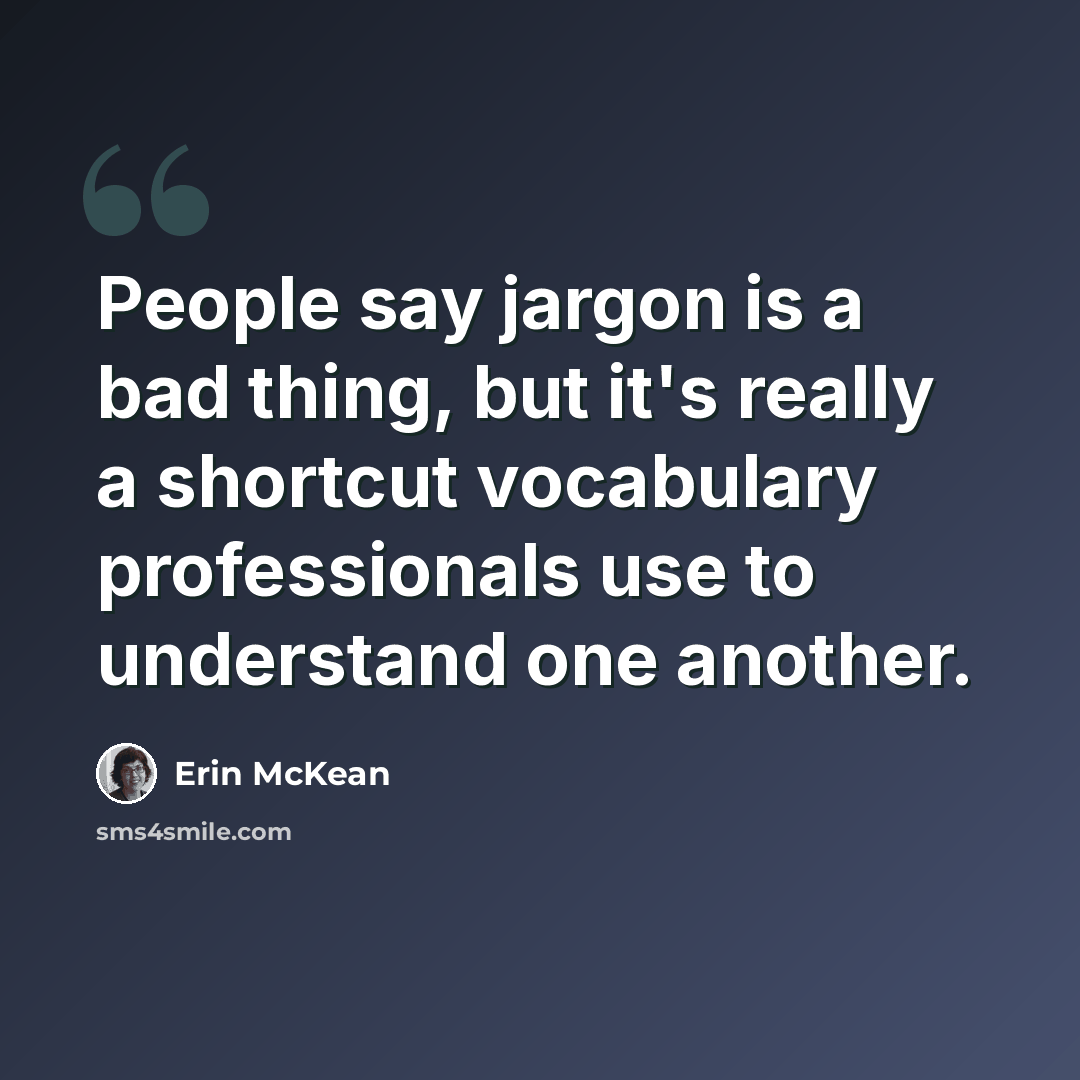 “People say jargon is a bad thing, but it's really a shortcut vocabulary professionals use to understand one another.” quote by Erin McKean