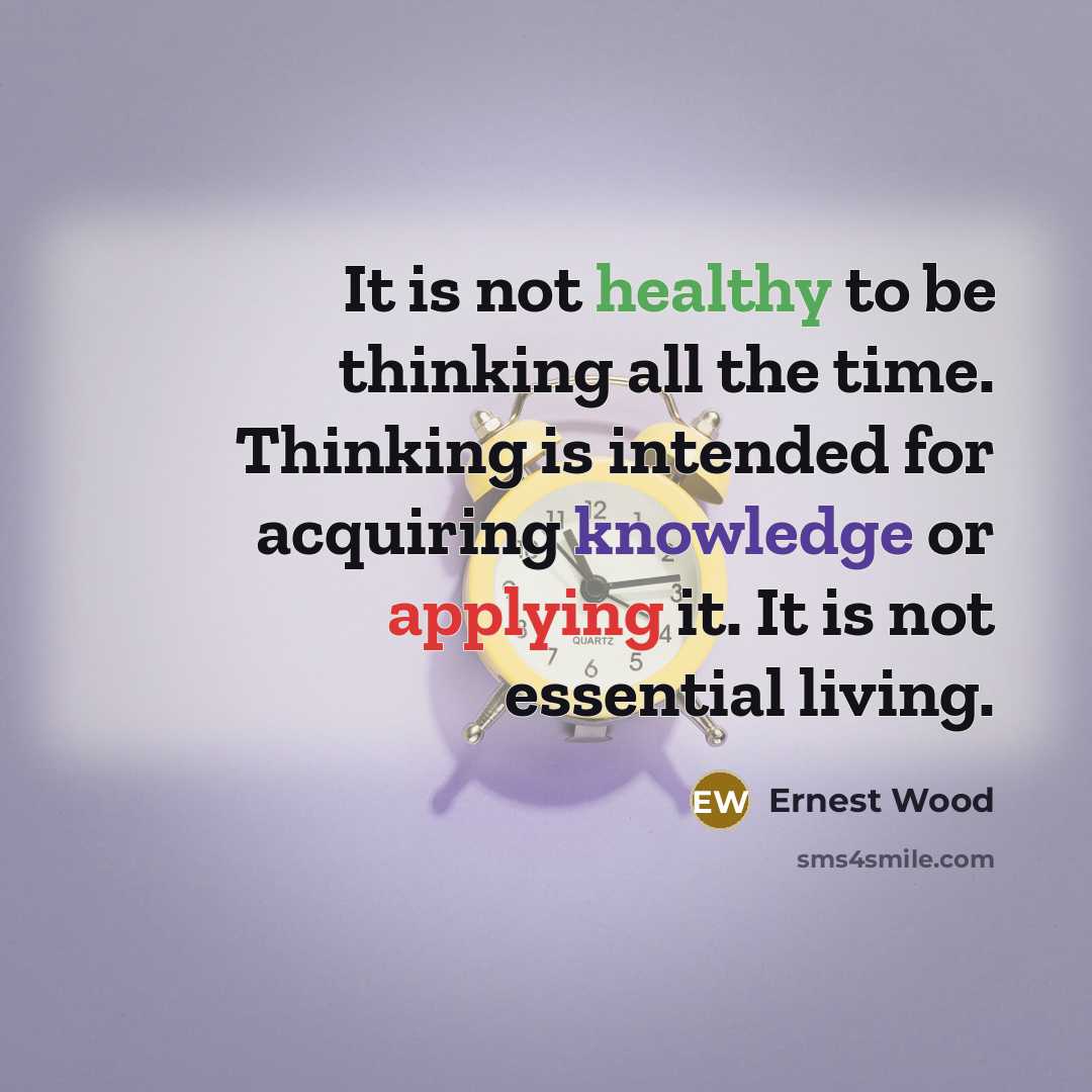 “It is not healthy to be thinking all the time. Thinking is intended for acquiring knowledge or applying it. It is not essential living.” quote by Ernest Wood