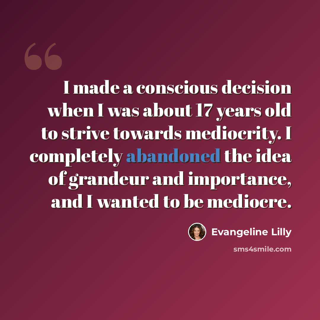 “I made a conscious decision when I was about 17 years old to strive towards mediocrity. I completely abandoned the idea of grandeur and importance, and I wanted to be mediocre.” quote by Evangeline Lilly
