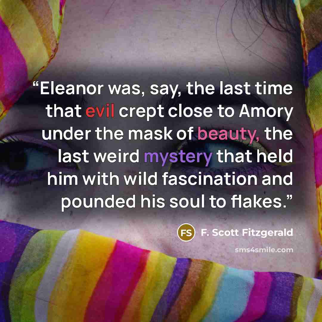 “Eleanor was, say, the last time that evil crept close to Amory under the mask of beauty, the last weird mystery that held him with wild fascination and pounded his soul to flakes.” quote by F. Scott Fitzgerald