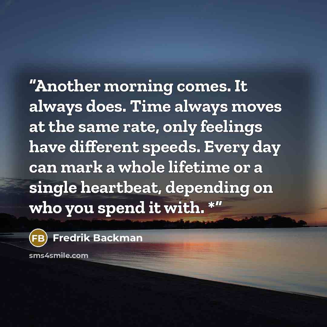 “Another morning comes. It always does. Time always moves at the same rate, only feelings have different speeds. Every day can mark a whole lifetime or a single heartbeat, depending on who you spend it with. *” quote by Fredrik Backman