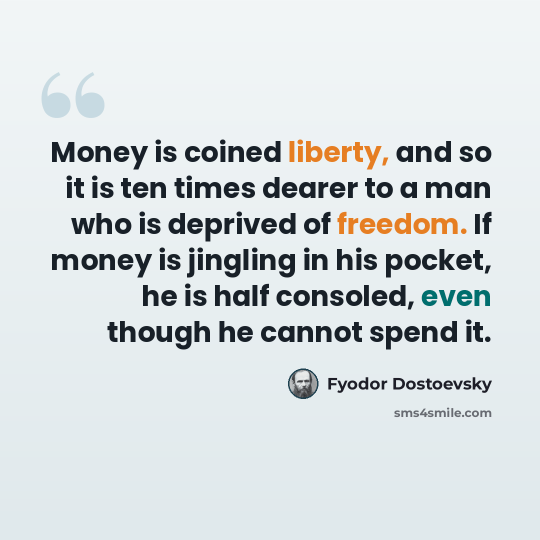 “Money is coined liberty, and so it is ten times dearer to a man who is deprived of freedom. If money is jingling in his pocket, he is half consoled, even though he cannot spend it.” quote by Fyodor Dostoevsky