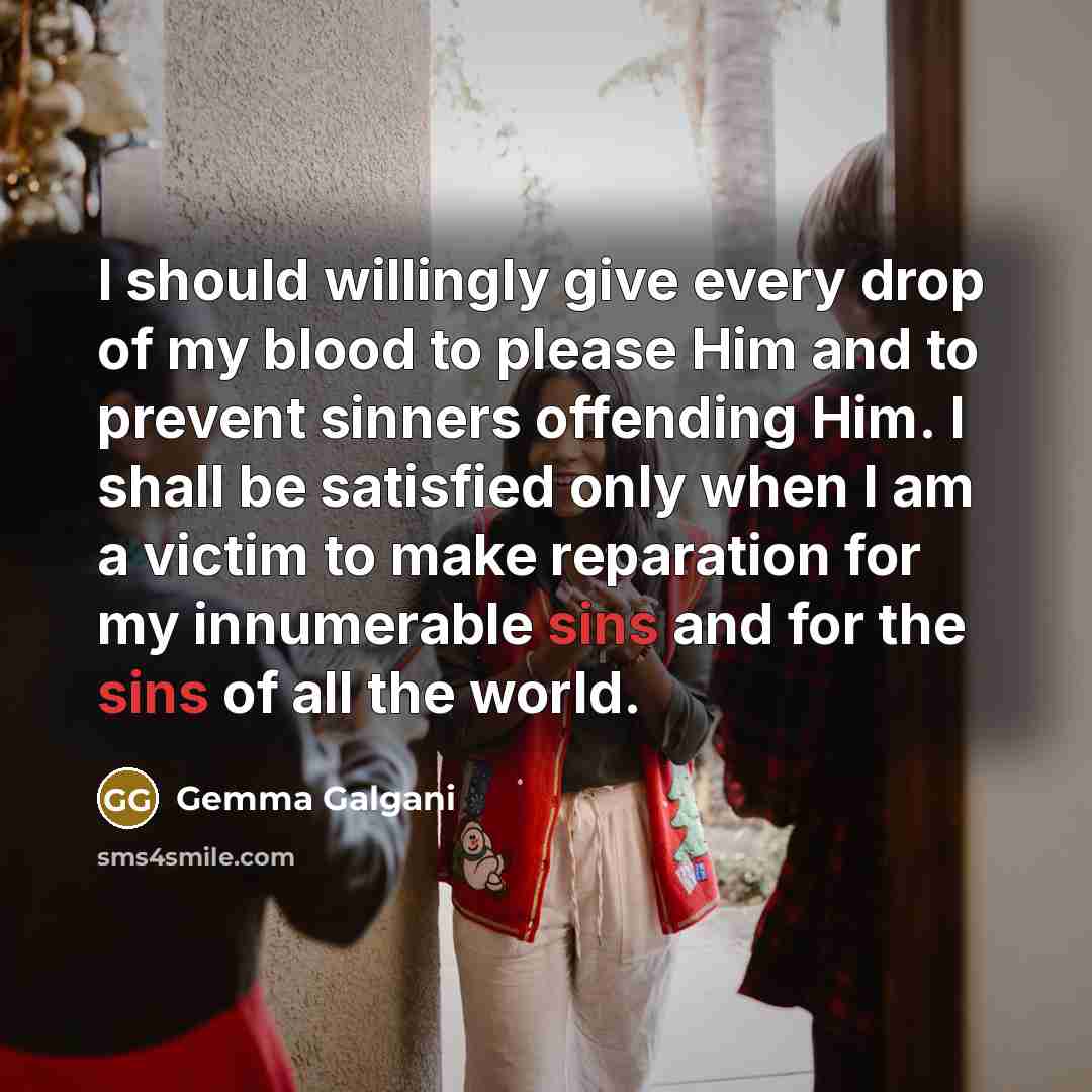 “I should willingly give every drop of my blood to please Him and to prevent sinners offending Him. I shall be satisfied only when I am a victim to make reparation for my innumerable sins and for the sins of all the world.” quote by Gemma Galgani