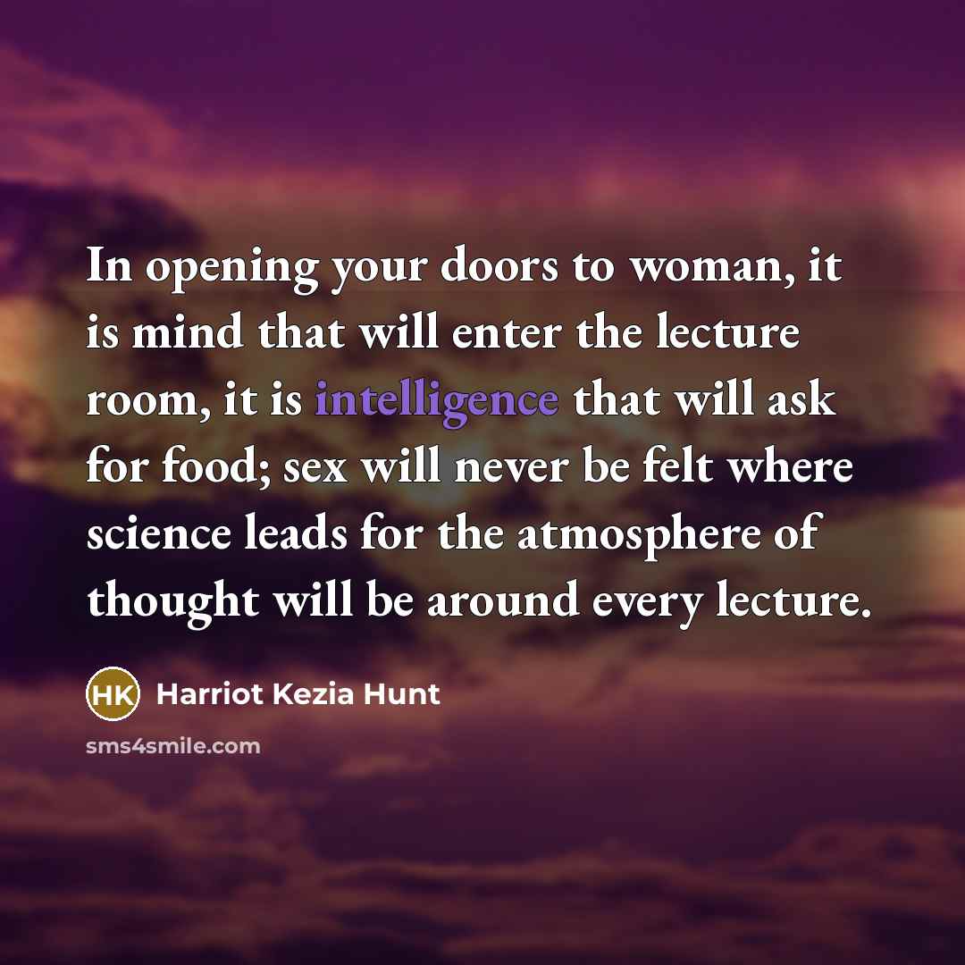 “In opening your doors to woman, it is mind that will enter the lecture room, it is intelligence that will ask for food; sex will never be felt where science leads for the atmosphere of thought will be around every lecture.” quote by Harriot Kezia Hunt