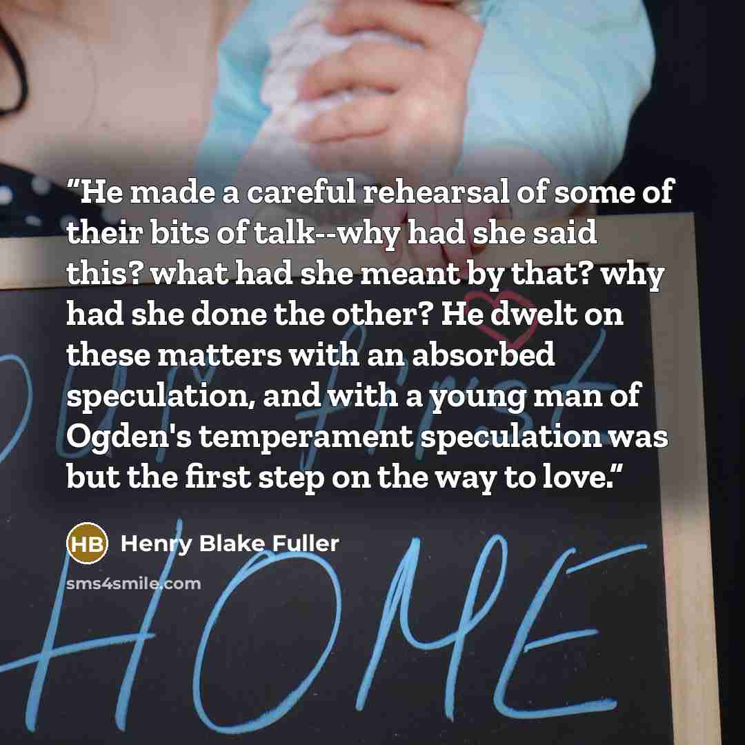 “He made a careful rehearsal of some of their bits of talk--why had she said this? what had she meant by that? why had she done the other? He dwelt on these matters with an absorbed speculation, and with a young man of Ogden's temperament speculation was but the first step on the way to love.” quote by Henry Blake Fuller