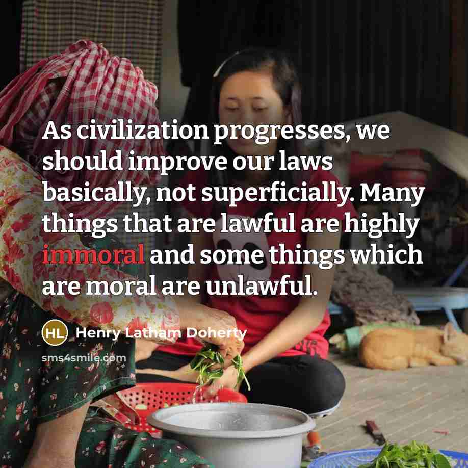 “As civilization progresses, we should improve our laws basically, not superficially. Many things that are lawful are highly immoral and some things which are moral are unlawful.” quote by Henry Latham Doherty
