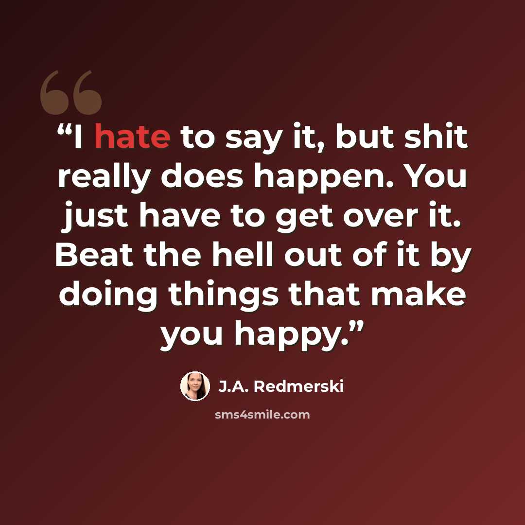 “I hate to say it, but shit really does happen. You just have to get over it. Beat the hell out of it by doing things that make you happy.” quote by J.A. Redmerski