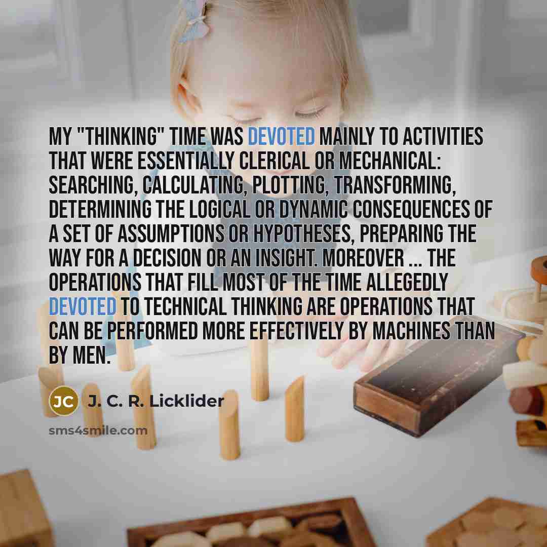 “My "thinking" time was devoted mainly to activities that were essentially clerical or mechanical: searching, calculating, plotting, transforming, determining the logical or dynamic consequences of a set of assumptions or hypotheses, preparing the way for a decision or an insight. Moreover ... the…” quote by J. C. R. Licklider