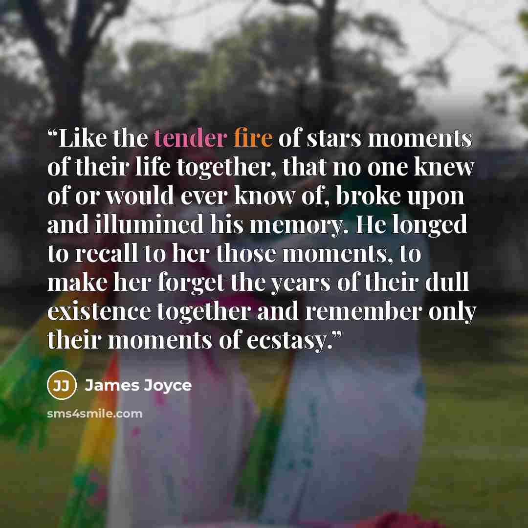 “Like the tender fire of stars moments of their life together, that no one knew of or would ever know of, broke upon and illumined his memory. He longed to recall to her those moments, to make her forget the years of their dull existence together and remember only their moments of ecstasy.” quote by James Joyce