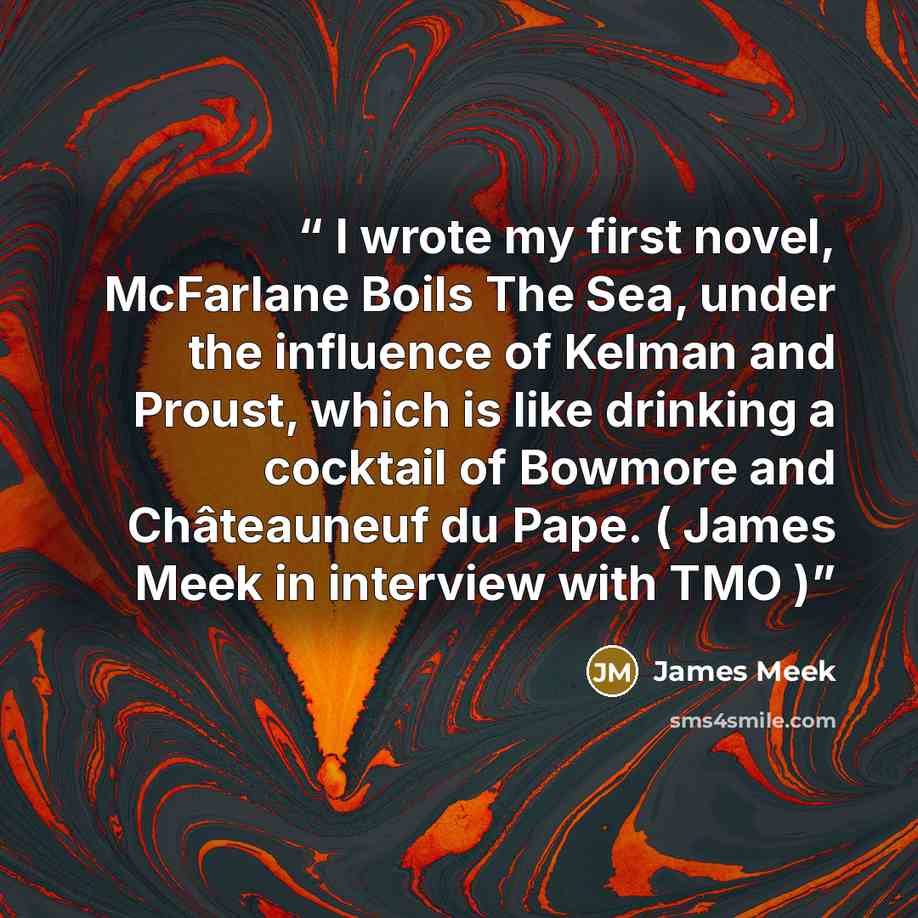 “I wrote my first novel, McFarlane Boils The Sea, under the influence of Kelman and Proust, which is like drinking a cocktail of Bowmore and Châteauneuf du Pape. ( James Meek in interview with TMO )” quote by James Meek