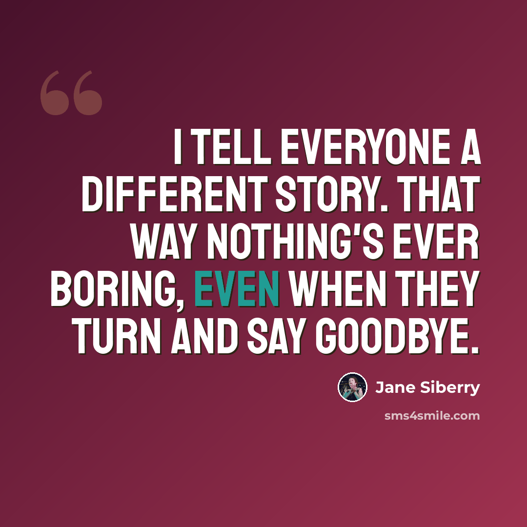 “I tell everyone a different story. That way nothing's ever boring, even when they turn and say goodbye.” quote by Jane Siberry