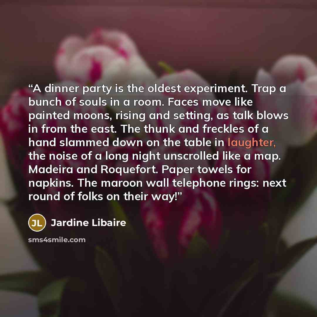 “A dinner party is the oldest experiment. Trap a bunch of souls in a room. Faces move like painted moons, rising and setting, as talk blows in from the east. The thunk and freckles of a hand slammed down on the table in laughter, the noise of a long night unscrolled like a map. Madeira and…” quote by Jardine Libaire
