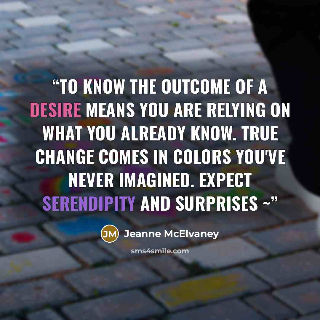 “To know the outcome of a desire means you are relying on what you already know. True change comes in colors you've never imagined. Expect serendipity and surprises ~” quote by Jeanne McElvaney