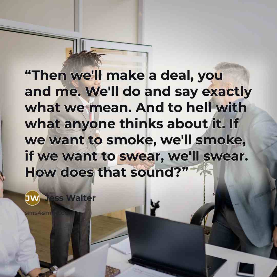 “Then we'll make a deal, you and me. We'll do and say exactly what we mean. And to hell with what anyone thinks about it. If we want to smoke, we'll smoke, if we want to swear, we'll swear. How does that sound?” quote by Jess Walter