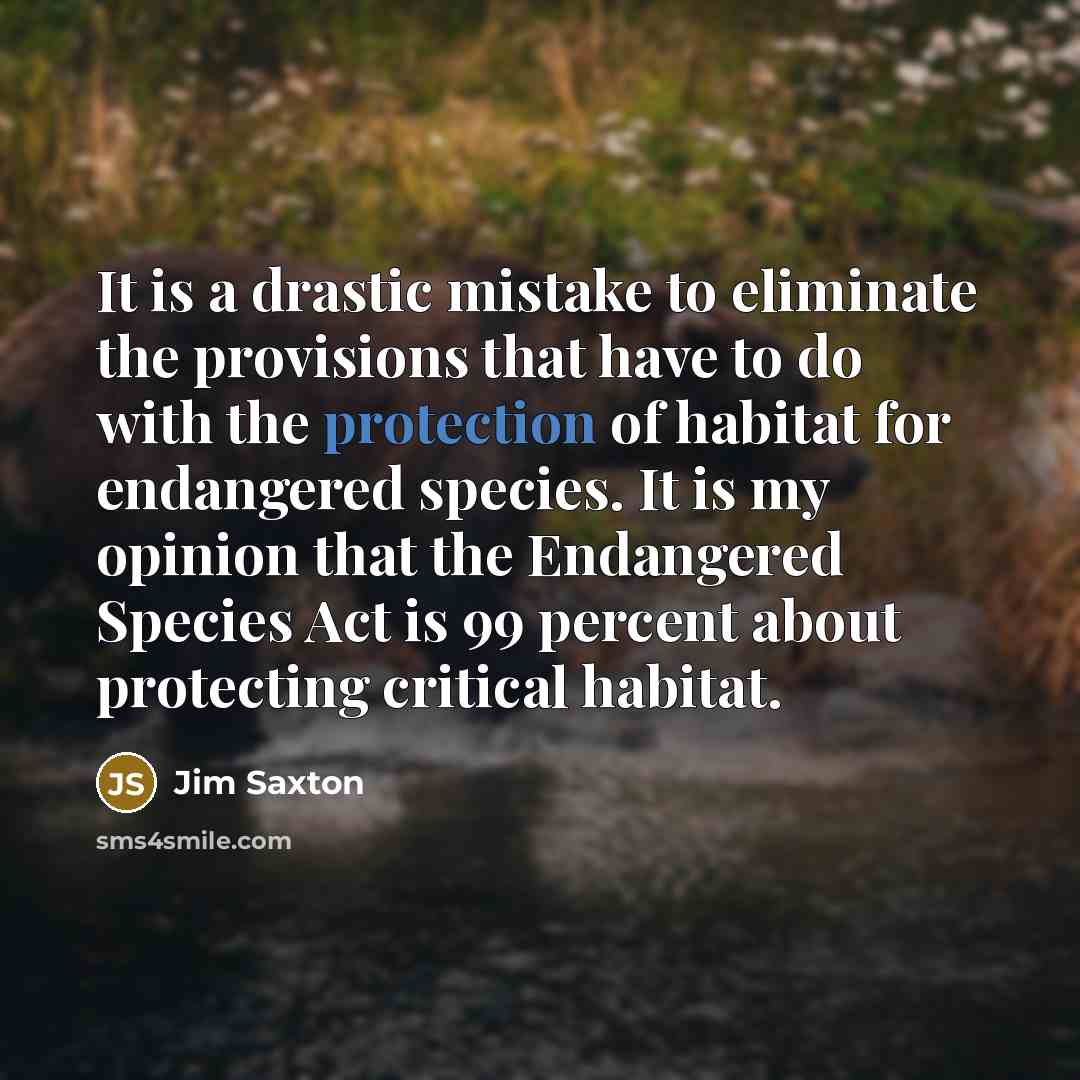 “It is a drastic mistake to eliminate the provisions that have to do with the protection of habitat for endangered species. It is my opinion that the Endangered Species Act is 99 percent about protecting critical habitat.” quote by Jim Saxton