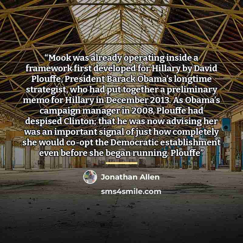 “Mook was already operating inside a framework first developed for Hillary by David Plouffe, President Barack Obama’s longtime strategist, who had put together a preliminary memo for Hillary in December 2013. As Obama’s campaign manager in 2008, Plouffe had despised Clinton; that he was now…” quote by Jonathan Allen