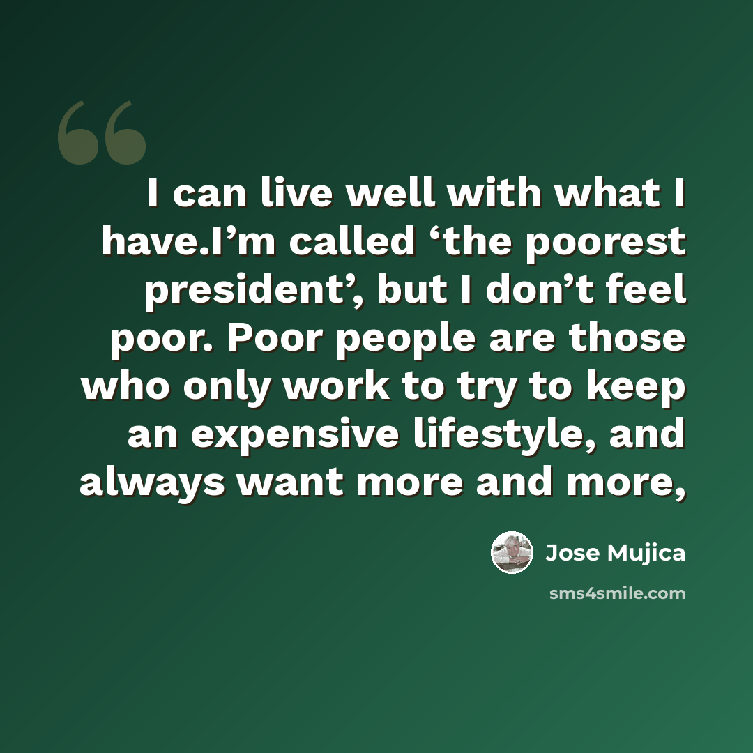 “I can live well with what I have.I’m called ‘the poorest president’, but I don’t feel poor. Poor people are those who only work to try to keep an expensive lifestyle, and always want more and more,” quote by Jose Mujica