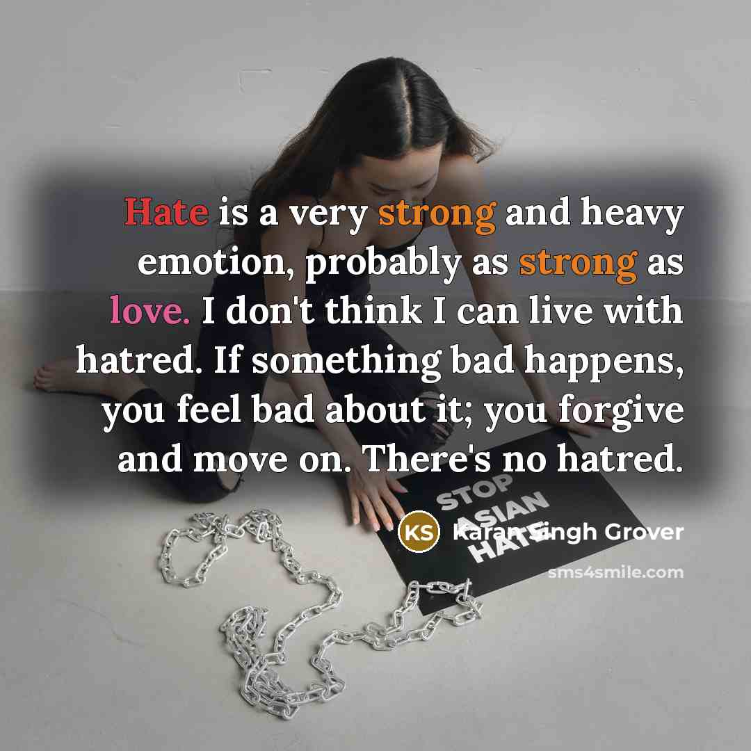 “Hate is a very strong and heavy emotion, probably as strong as love. I don't think I can live with hatred. If something bad happens, you feel bad about it; you forgive and move on. There's no hatred.” quote by Karan Singh Grover