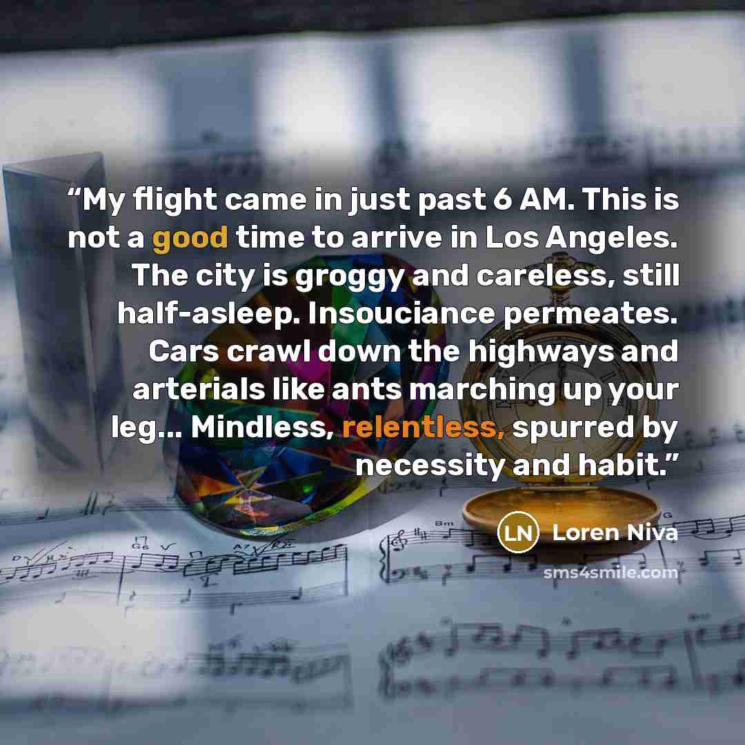 “My flight came in just past 6 AM. This is not a good time to arrive in Los Angeles. The city is groggy and careless, still half-asleep. Insouciance permeates. Cars crawl down the highways and arterials like ants marching up your leg... Mindless, relentless, spurred by necessity and habit.” quote by Loren Niva