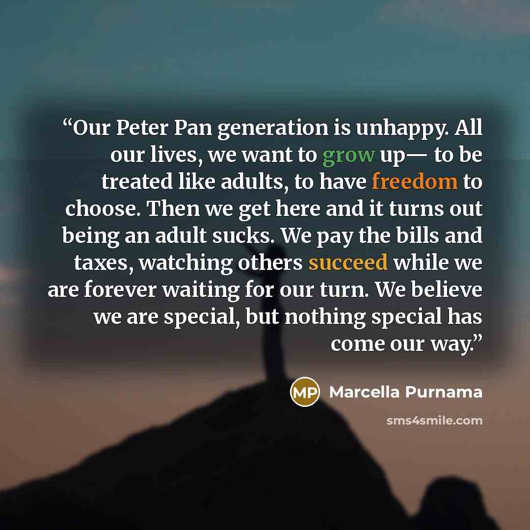 “Our Peter Pan generation is unhappy. All our lives, we want to grow up— to be treated like adults, to have freedom to choose. Then we get here and it turns out being an adult sucks. We pay the bills and taxes, watching others succeed while we are forever waiting for our turn. We believe we are…” quote by Marcella Purnama