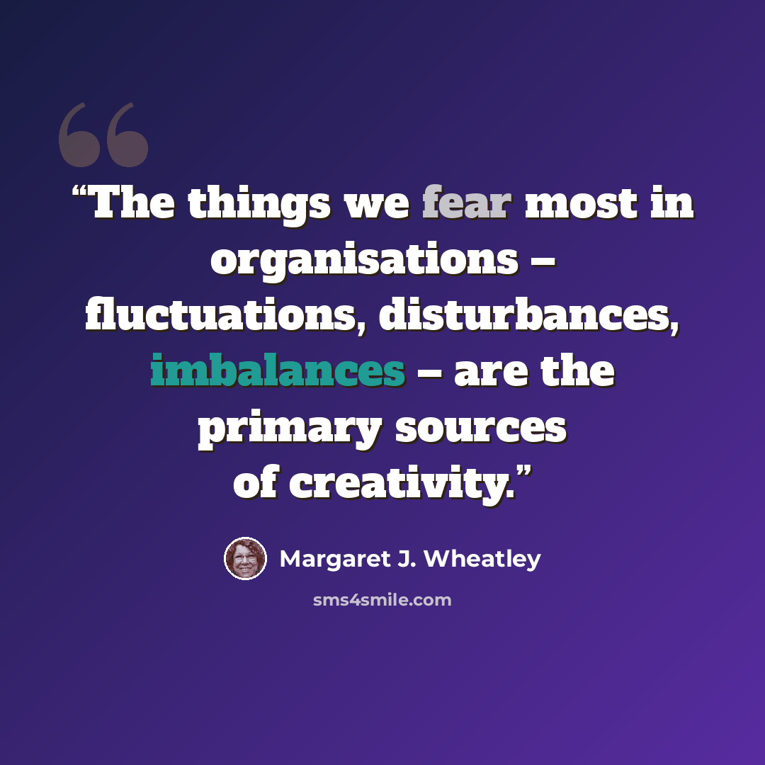 “The things we fear most in organisations – fluctuations, disturbances, imbalances – are the primary sources of creativity.” quote by Margaret J. Wheatley