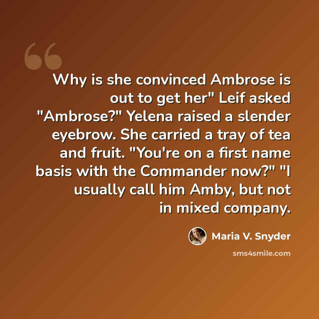 “Why is she convinced Ambrose is out to get her" Leif asked "Ambrose?" Yelena raised a slender eyebrow. She carried a tray of tea and fruit. "You're on a first name basis with the Commander now?" "I usually call him Amby, but not in mixed company.” quote by Maria V. Snyder