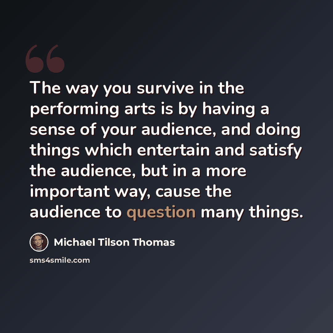 “The way you survive in the performing arts is by having a sense of your audience, and doing things which entertain and satisfy the audience, but in a more important way, cause the audience to question many things.” quote by Michael Tilson Thomas