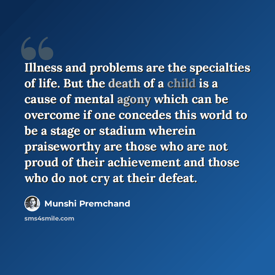“Illness and problems are the specialties of life. But the death of a child is a cause of mental agony which can be overcome if one concedes this world to be a stage or stadium wherein praiseworthy are those who are not proud of their achievement and those who do not cry at their defeat.” quote by Munshi Premchand