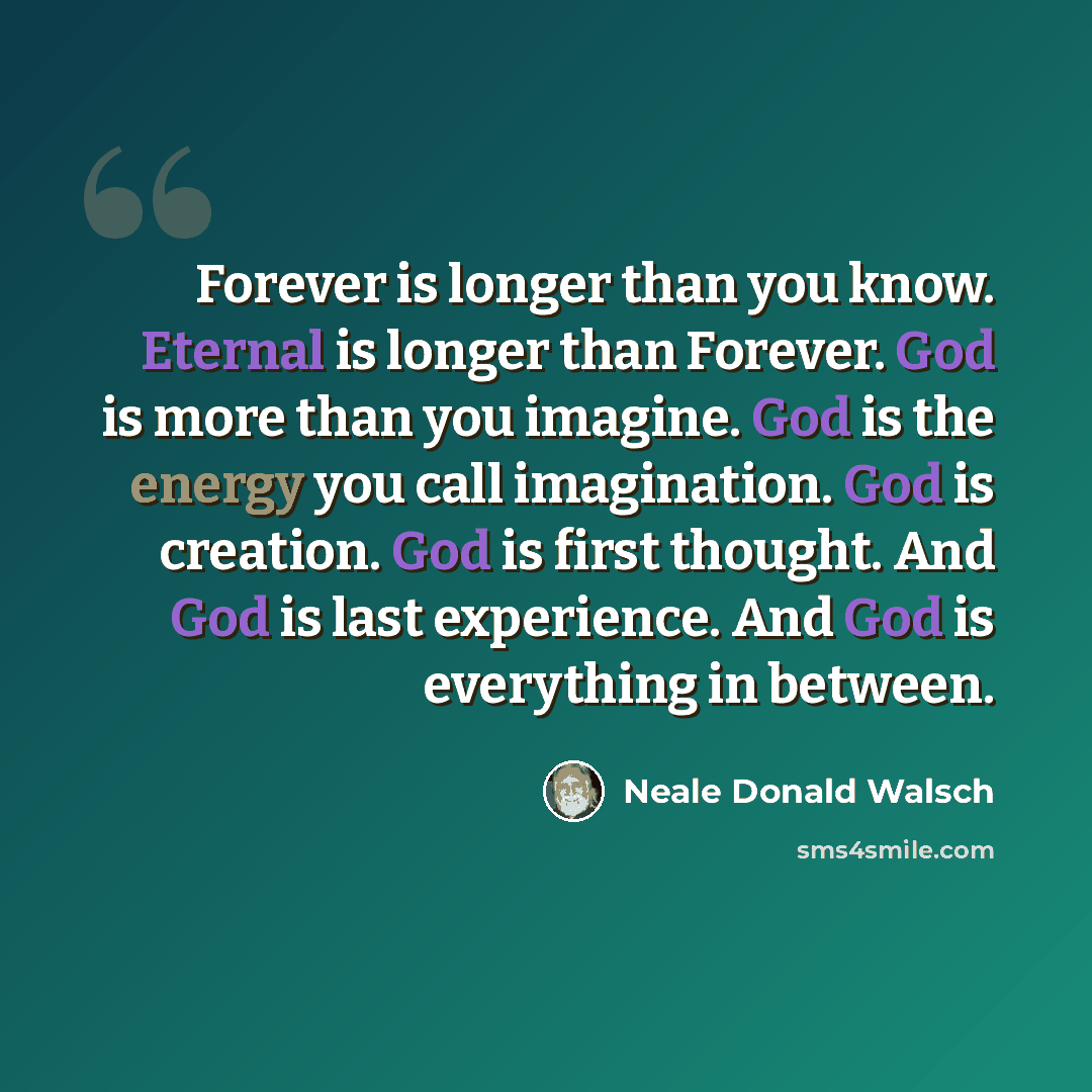 “Forever is longer than you know. Eternal is longer than Forever. God is more than you imagine. God is the energy you call imagination. God is creation. God is first thought. And God is last experience. And God is everything in between.” quote by Neale Donald Walsch