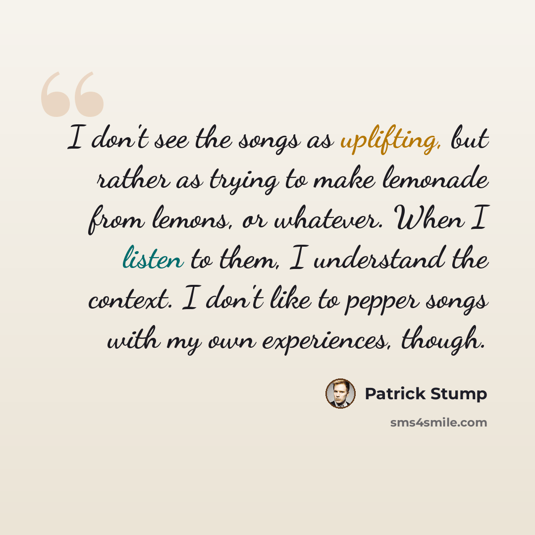 “I don't see the songs as uplifting, but rather as trying to make lemonade from lemons, or whatever. When I listen to them, I understand the context. I don't like to pepper songs with my own experiences, though.” quote by Patrick Stump
