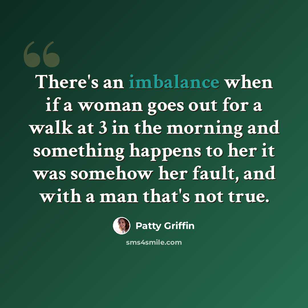 “There's an imbalance when if a woman goes out for a walk at 3 in the morning and something happens to her it was somehow her fault, and with a man that's not true.” quote by Patty Griffin
