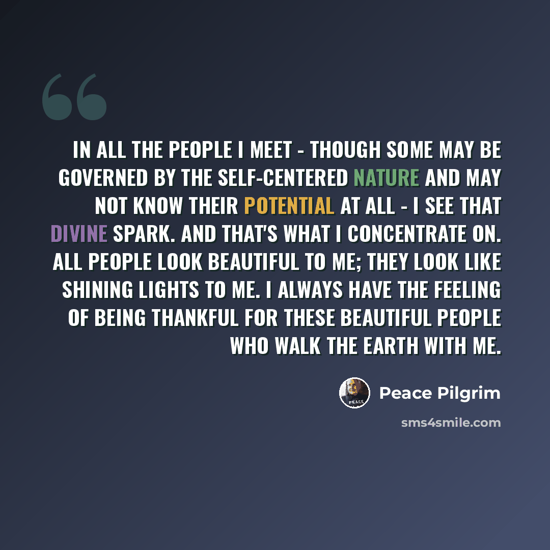 “In all the people I meet - though some may be governed by the self-centered nature and may not know their potential at all - I see that divine spark. And that's what I concentrate on. All people look beautiful to me; they look like shining lights to me. I always have the feeling of being thankful…” quote by Peace Pilgrim
