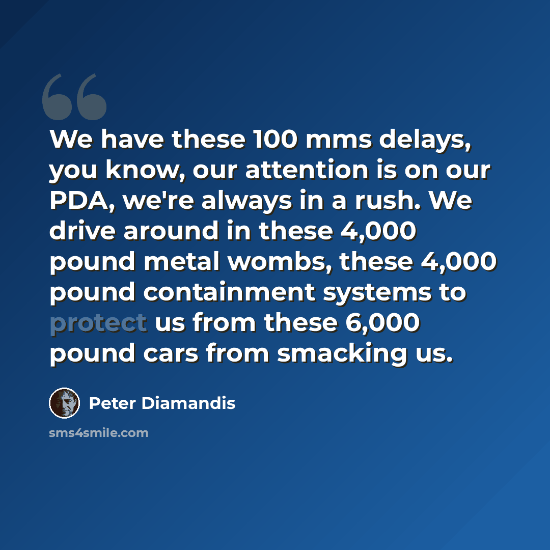 “We have these 100 mms delays, you know, our attention is on our PDA, we're always in a rush. We drive around in these 4,000 pound metal wombs, these 4,000 pound containment systems to protect us from these 6,000 pound cars from smacking us.” quote by Peter Diamandis