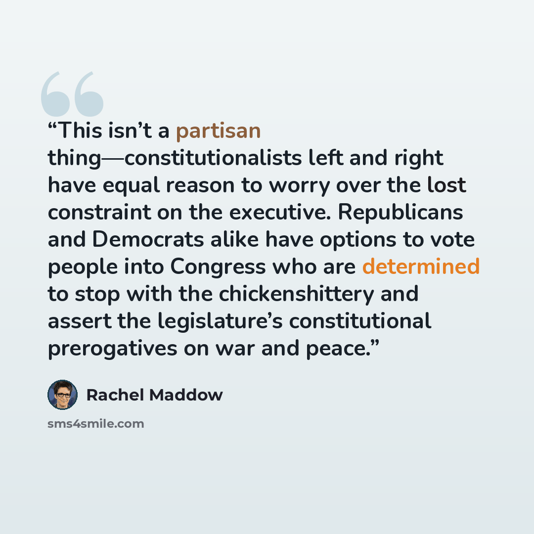 “This isn’t a partisan thing—constitutionalists left and right have equal reason to worry over the lost constraint on the executive. Republicans and Democrats alike have options to vote people into Congress who are determined to stop with the chickenshittery and assert the legislature’s…” quote by Rachel Maddow