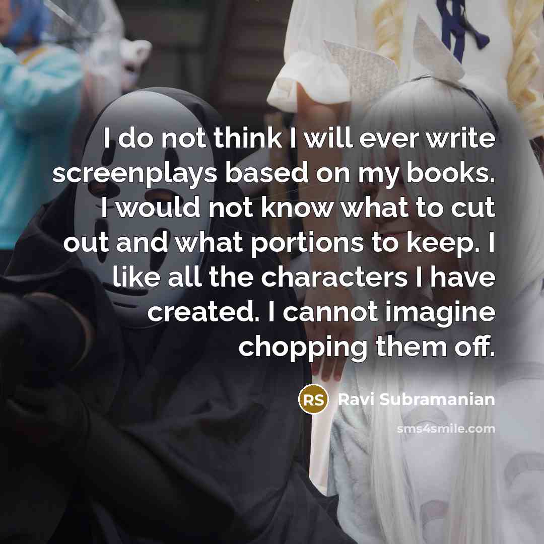 “I do not think I will ever write screenplays based on my books. I would not know what to cut out and what portions to keep. I like all the characters I have created. I cannot imagine chopping them off.” quote by Ravi Subramanian