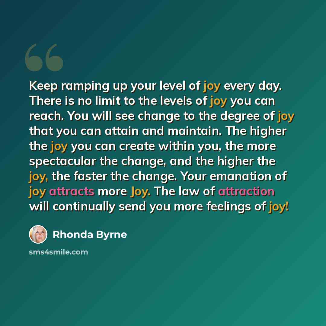 “Keep ramping up your level of joy every day. There is no limit to the levels of joy you can reach. You will see change to the degree of joy that you can attain and maintain. The higher the joy you can create within you, the more spectacular the change, and the higher the joy, the faster the…” quote by Rhonda Byrne