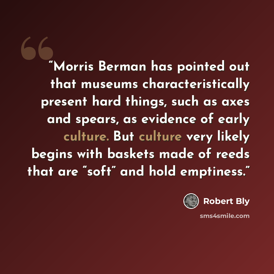 “Morris Berman has pointed out that museums characteristically present hard things, such as axes and spears, as evidence of early culture. But culture very likely begins with baskets made of reeds that are “soft” and hold emptiness.” quote by Robert Bly