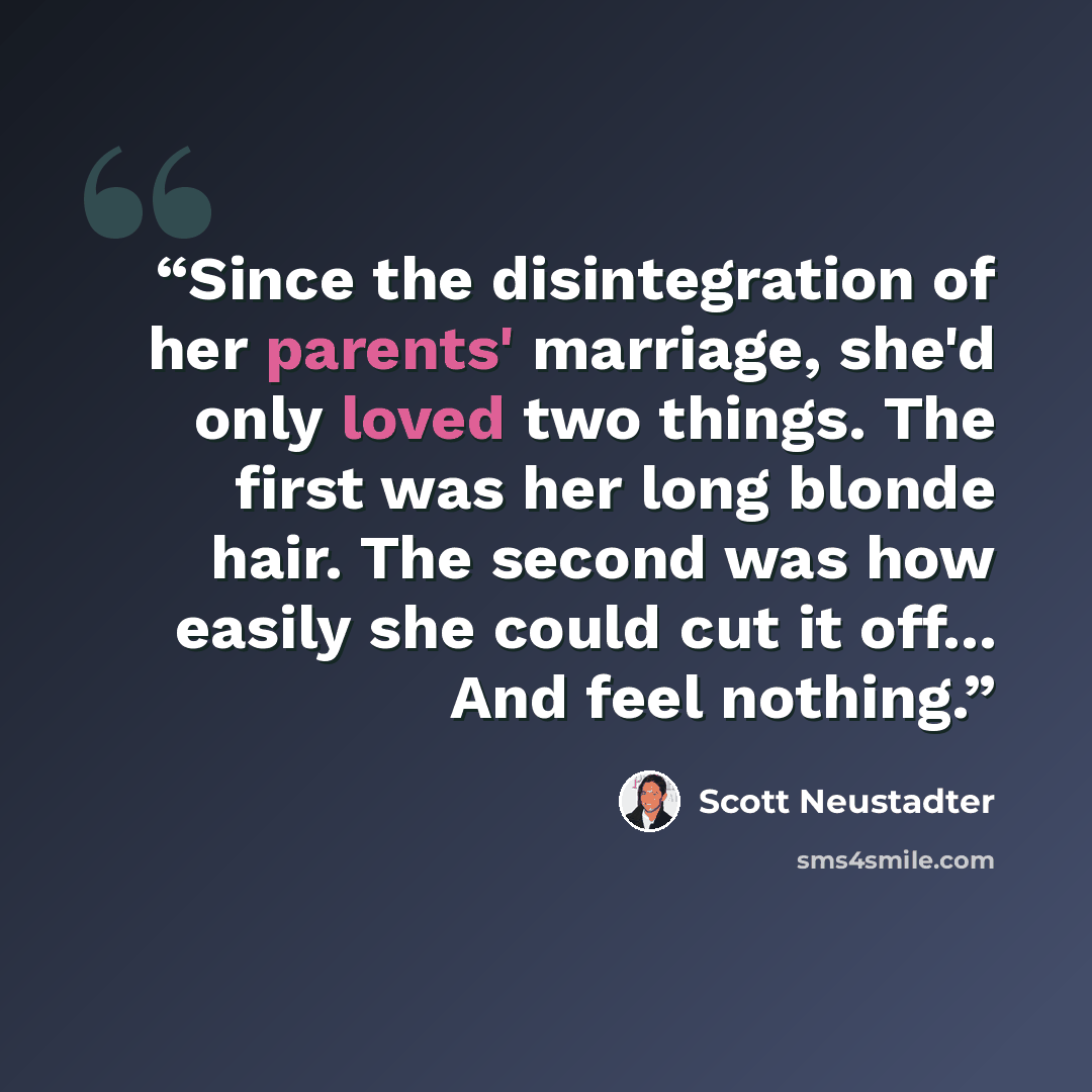 “Since the disintegration of her parents' marriage, she'd only loved two things. The first was her long blonde hair. The second was how easily she could cut it off... And feel nothing.” quote by Scott Neustadter