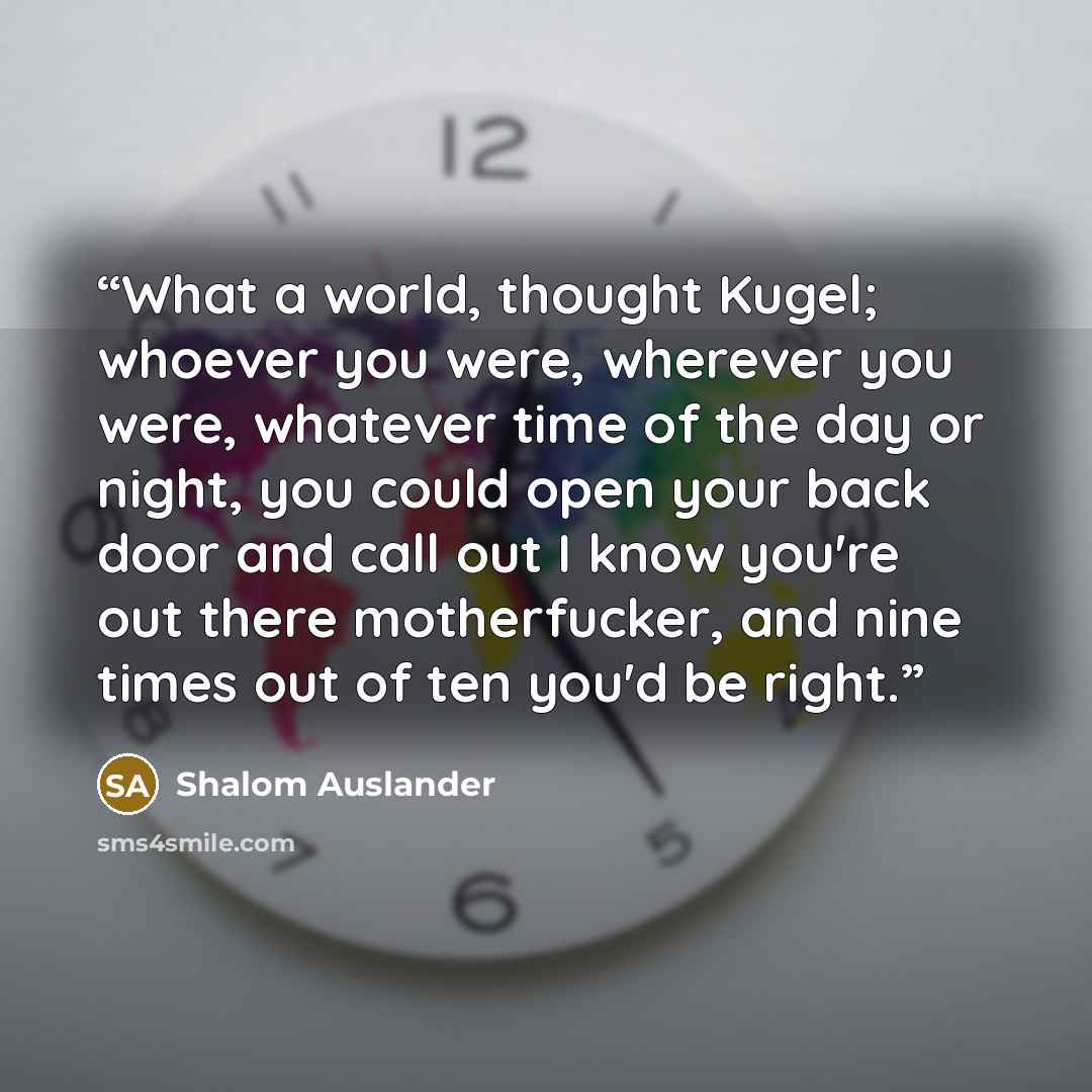 “What a world, thought Kugel; whoever you were, wherever you were, whatever time of the day or night, you could open your back door and call out I know you're out there motherfucker, and nine times out of ten you'd be right.” quote by Shalom Auslander
