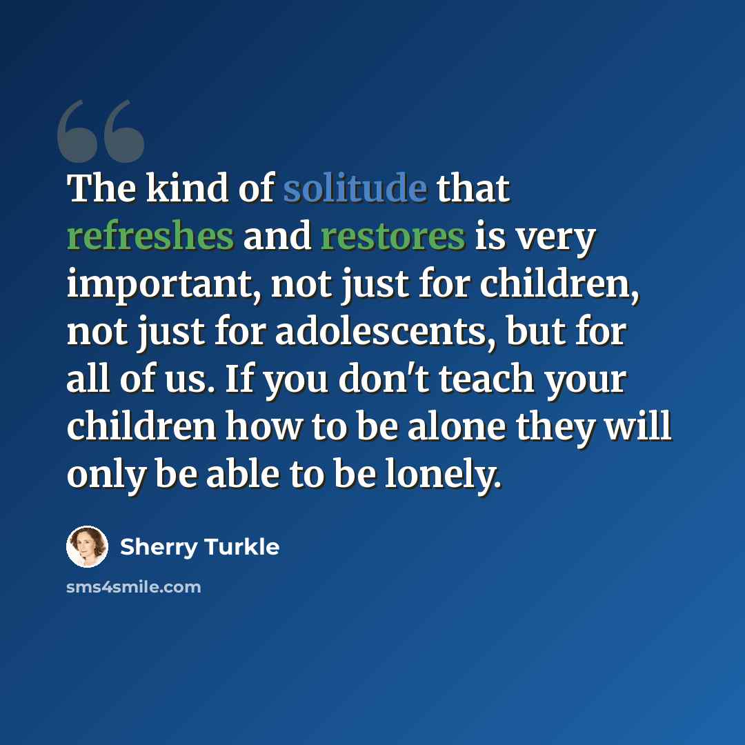 “The kind of solitude that refreshes and restores is very important, not just for children, not just for adolescents, but for all of us. If you don't teach your children how to be alone they will only be able to be lonely.” quote by Sherry Turkle
