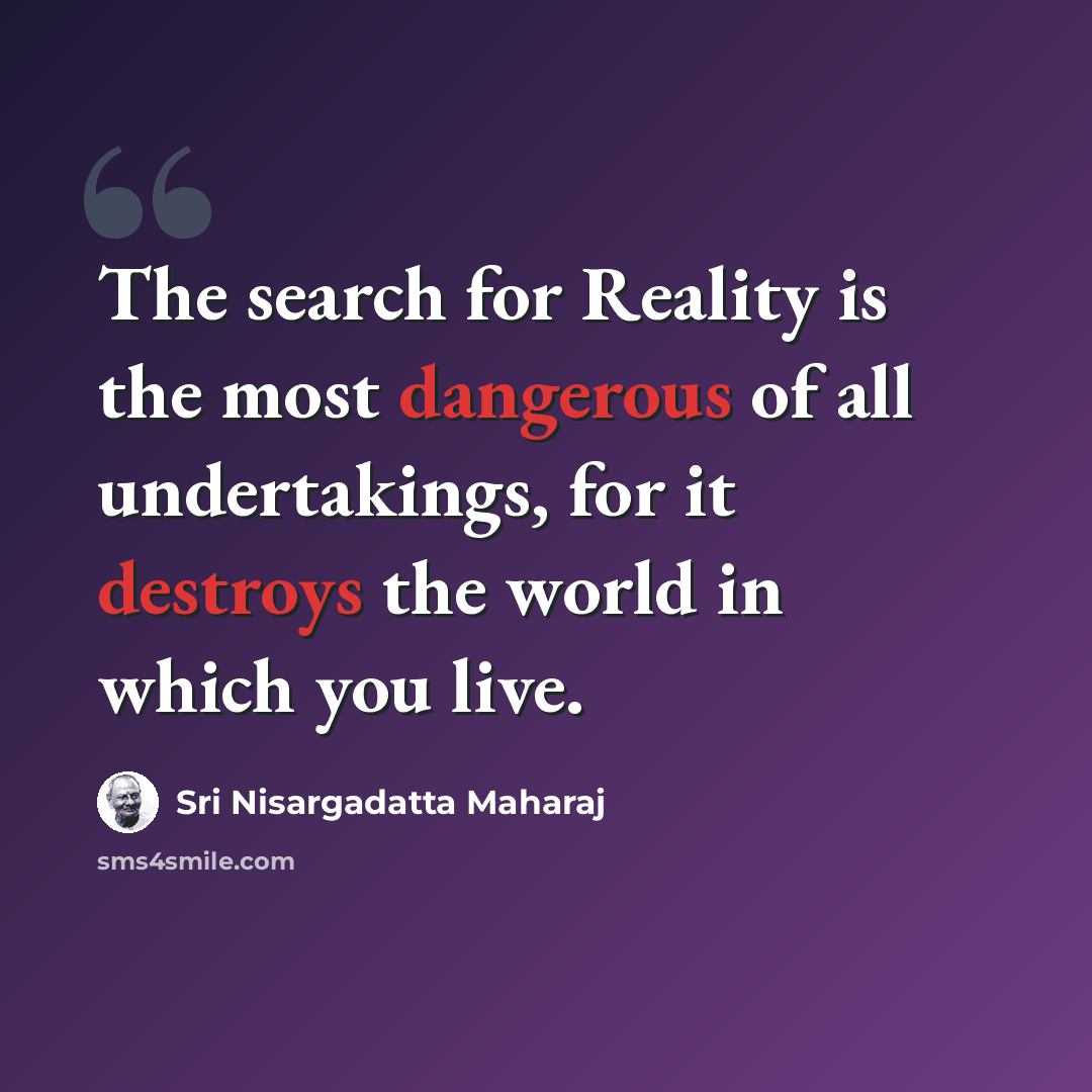 “The search for Reality is the most dangerous of all undertakings, for it destroys the world in which you live.” quote by Sri Nisargadatta Maharaj
