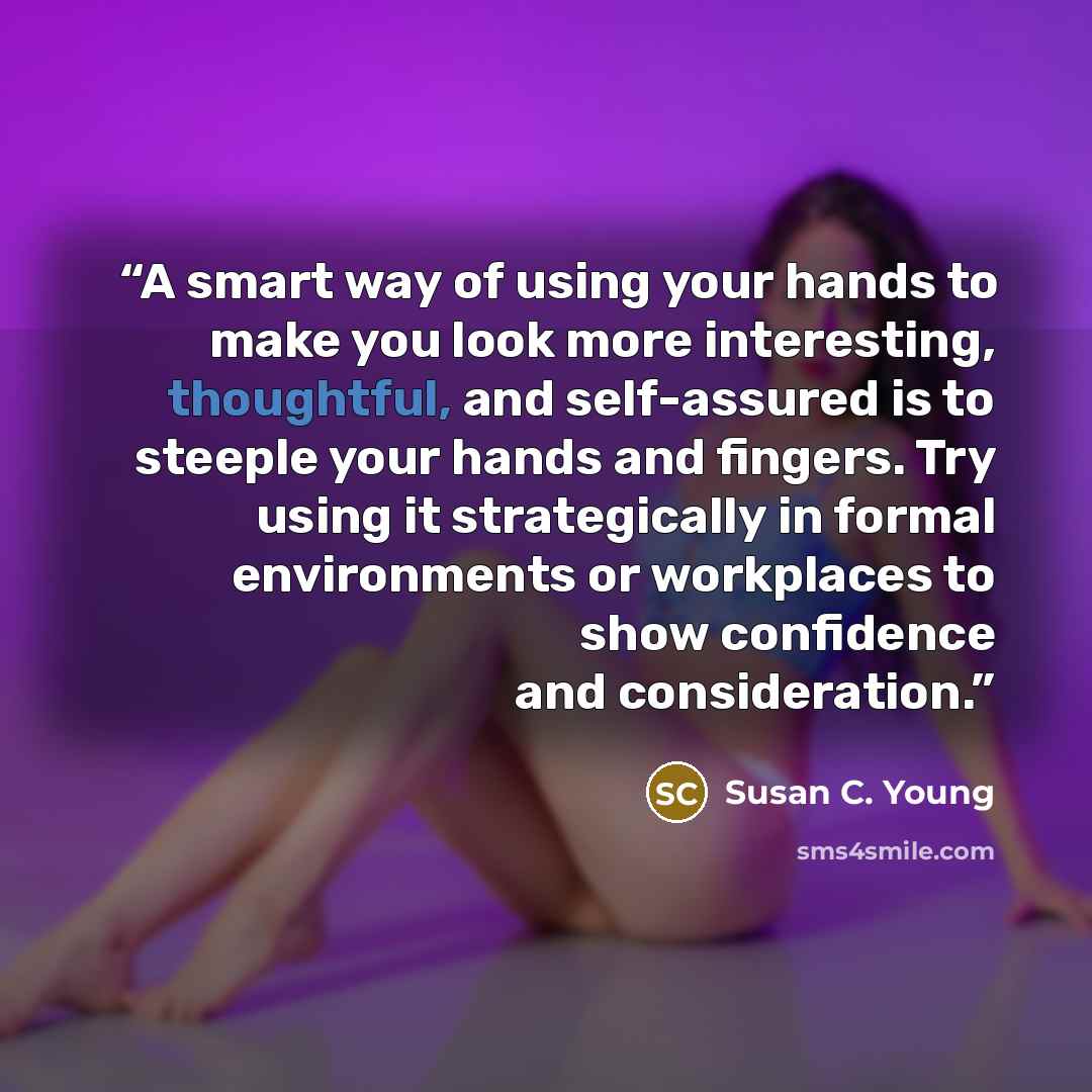 “A smart way of using your hands to make you look more interesting, thoughtful, and self-assured is to steeple your hands and fingers. Try using it strategically in formal environments or workplaces to show confidence and consideration.” quote by Susan C. Young