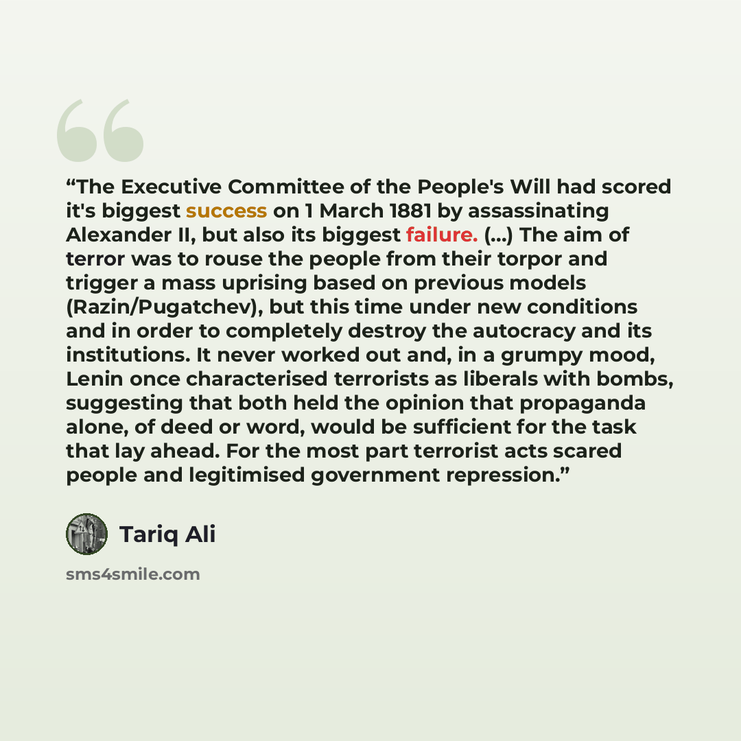 “The Executive Committee of the People's Will had scored it's biggest success on 1 March 1881 by assassinating Alexander II, but also its biggest failure. (...) The aim of terror was to rouse the people from their torpor and trigger a mass uprising based on previous models (Razin/Pugatchev), but…” quote by Tariq Ali