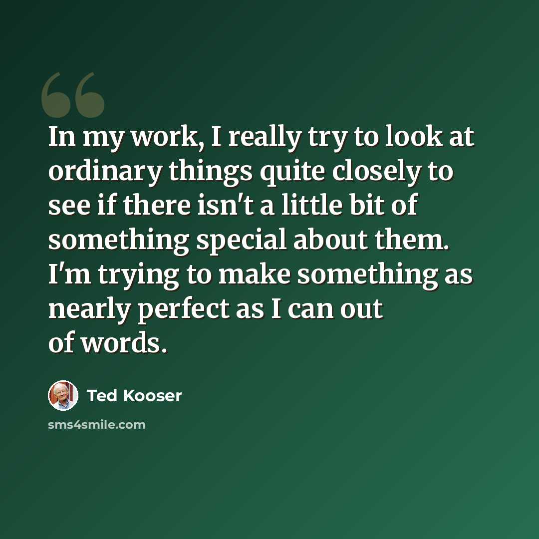 “In my work, I really try to look at ordinary things quite closely to see if there isn't a little bit of something special about them. I'm trying to make something as nearly perfect as I can out of words.” quote by Ted Kooser