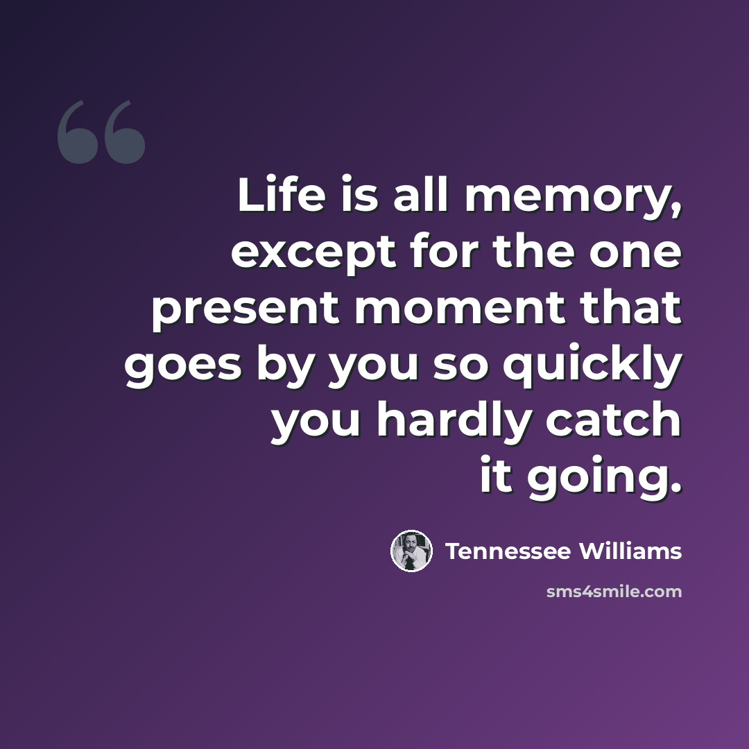 “Life is all memory, except for the one present moment that goes by you so quickly you hardly catch it going.” quote by Tennessee Williams